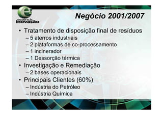 Negócio 2001/2007
• Tratamento de disposição final de resíduos
  – 5 aterros industriais
  – 2 plataformas de co-processamento
  – 1 incinerador
  – 1 Dessorção térmica
• Investigação e Remediação
  – 2 bases operacionais
• Principais Clientes (60%)
  – Indústria do Petróleo
  – Indústria Química
 