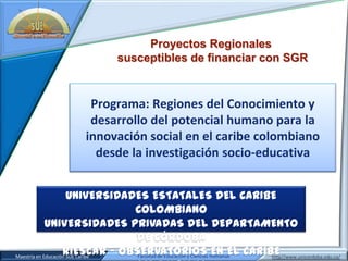 Proyectos Regionales
                                         susceptibles de financiar con SGR


                              Programa: Regiones del Conocimiento y
                              desarrollo del potencial humano para la
                             innovación social en el caribe colombiano
                               desde la investigación socio-educativa


                           UNIVERSIDADES ESTATALES DEL CARIBE
                                                     COLOMBIANO
                  UNIVERSIDADES PRIVADAS DEL DEPARTAMENTO
                                                      DE CÓRDOBA
                         RIESCAR – OBSERVATORIOS Humanas CARIBE
Juan Carlos Giraldo Cardozo Caribe
     Maestría en Educación SUE                        Facultad de Educación y Ciencias
                                                                                       EN EL
                                 Grupo de Investigación AVI: Ambientes Virtuales Interactivos http//www.unicordoba.edu.co/
 