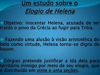 Um estudo sobre o
Elogio de Helena
Objetivo: inocentar Helena, acusada de ter
traído o povo da Grécia ao fugir para Tróia.
 Fazendo uma alusão à visão aristotélica do
belo como virtude, Helena torna-se digna de
louvor.
Górgias pretende justificar a ida dela para
território inimigo por meio de seu elogio, que
é distribuído em vinte e uma seções.
 