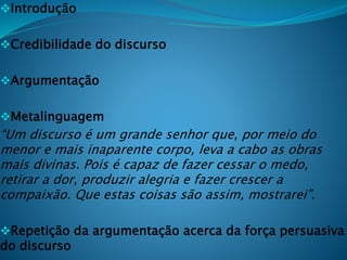 Introdução
Credibilidade do discurso
Argumentação
Metalinguagem
“Um discurso é um grande senhor que, por meio do
menor e mais inaparente corpo, leva a cabo as obras
mais divinas. Pois é capaz de fazer cessar o medo,
retirar a dor, produzir alegria e fazer crescer a
compaixão. Que estas coisas são assim, mostrarei”.
Repetição da argumentação acerca da força persuasiva
do discurso
 