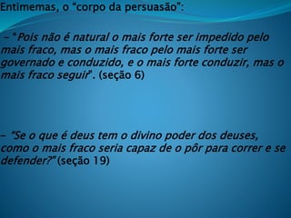 Entimemas, o “corpo da persuasão”:
- “Pois não é natural o mais forte ser impedido pelo
mais fraco, mas o mais fraco pelo mais forte ser
governado e conduzido, e o mais forte conduzir, mas o
mais fraco seguir”. (seção 6)
- “Se o que é deus tem o divino poder dos deuses,
como o mais fraco seria capaz de o pôr para correr e se
defender?” (seção 19)
 