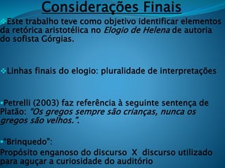 Considerações Finais
Este trabalho teve como objetivo identificar elementos
da retórica aristotélica no Elogio de Helena de autoria
do sofista Górgias.
Linhas finais do elogio: pluralidade de interpretações
Petrelli (2003) faz referência à seguinte sentença de
Platão: “Os gregos sempre são crianças, nunca os
gregos são velhos.”.
“Brinquedo”:
Propósito enganoso do discurso X discurso utilizado
para aguçar a curiosidade do auditório
 