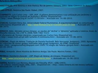 Referência Bibliográfica
ARISTÓTELES. Arte Retórica e Arte Poética. Rio de Janeiro: Ediouro, 2005. Série: Clássicos de Bolso.
ARISTÓTELES. Retórica.São Paulo: Rideel, 2007.
CARPINETTI, Luís Carlos Lima - USP, UFJF. O gênero demonstrativo e sua utilização por Jerônimo a
questão do elogio na querela de Jerônimo e Rufino. Disponível em:
<http://www.filologia.org.br/ixcnlf/13/09.htm>. Acessado em: 14-06-2010.
CHAGAS, Carmem Elena das. Universidade Federal Fluminense. A argumentatividade na comunicação
informativa. Disponível em: <http://www.filologia.org.br/ixsenefil/anais/01.htm>. Acessado em: 13-
06-2010.
DINUCCI, Aldo. Sócrates versus Górgias: as noções de” téchne” e “dýnamis” aplicadas à retórica. Anais de
filosofia clássica, Vol. 2 Nº 4, 2008, ISSN 1982-5323.
E-Dicionário de Termos Literários, organizado por Carlos Ceia. Disponível em:
<http://www2.fcsh.unl.pt/edtl/verbetes/E/entimema.htm>. Acessado em: 14-06-2010.
GÓRGIAS. Elogio de Helena. Tradução de Daniela Paulinelli. Belo Horizonte: Anágnosis, 2009. Apresenta
as traduções de textos gregos realizadas pelo grupo Anágnosis, da UFMG. Disponível
em:<http://anagnosisufmg.blogspot.com/2009/10/elogio-de-helena-gorgias.html>. Acessado em:
24-05-2010.
PEBLE, Armando. Breve História da Retórica Antiga. São Paulo: Martins Fontes, 1992.
PETRELLI, Humberto Zanardo - USP. Elogio de Helena, de Górgias. Disponível em:
< http://www.consciencia.org/gorgiashumberto.shtml>. Acessado em: 14-06-2010.
SIMÕES, Reinério Luiz Moreira. Doutor em Filosofia: IFCH – UERJ (2003).
Os sofistas. UniverCidade/UERJ, 2001. Disponível em: <http://www.reinerio.kit.net/textos/sofistas>.
Acessado em: 13-06-2010.
 