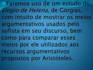 Faremos uso de um estudo do
Elogio de Helena, de Górgias,
com intuito de mostrar os meios
argumentativos usados pelo
sofista em seu discurso, bem
como para comparar esses
meios por ele utilizados aos
recursos argumentativos
propostos por Aristóteles.
 