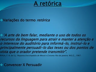 A retórica
Variações do termo retórica
“A arte de bem falar, mediante o uso de todos os
recursos da linguagem para atrair e manter a atenção e
o interesse do auditório para informá-lo, instruí-lo e
principalmente persuadi-lo das teses ou dos pontos de
vista que o orador pretende transmitir”.
ÁVILA, F. B. de S.J. Pequena Enciclopédia de Moral e Civismo. Rio de Janeiro: M.E.C., 1967.
 Convencer X Persuadir
 