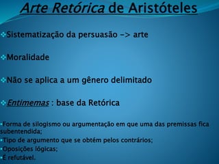 Arte Retórica de Aristóteles
Sistematização da persuasão -> arte
Moralidade
Não se aplica a um gênero delimitado
Entimemas : base da Retórica
Forma de silogismo ou argumentação em que uma das premissas fica
subentendida;
Tipo de argumento que se obtém pelos contrários;
Oposições lógicas;
É refutável.
 
