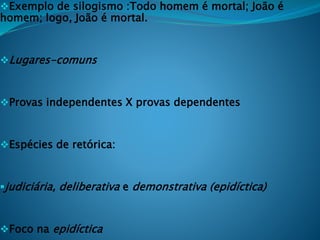 Exemplo de silogismo :Todo homem é mortal; João é
homem; logo, João é mortal.
Lugares-comuns
Provas independentes X provas dependentes
Espécies de retórica:
judiciária, deliberativa e demonstrativa (epidíctica)
Foco na epidíctica
 