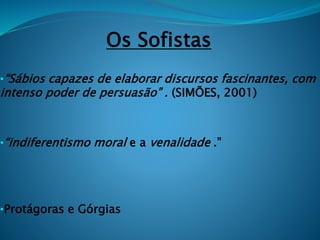 Os Sofistas
•“Sábios capazes de elaborar discursos fascinantes, com
intenso poder de persuasão” . (SIMÕES, 2001)
•“indiferentismo moral e a venalidade .”
•Protágoras e Górgias
 