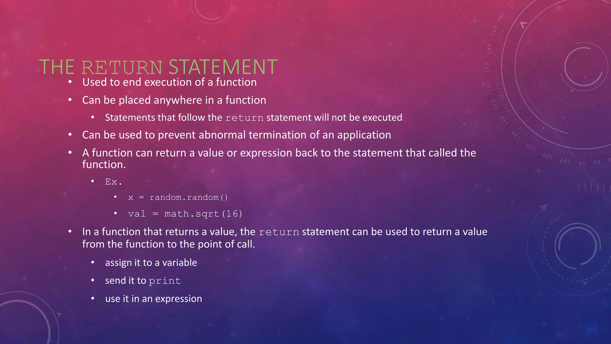 THE RETURN STATEMENT
• Used to end execution of a function
• Can be placed anywhere in a function
• Statements that follow the return statement will not be executed
• Can be used to prevent abnormal termination of an application
• A function can return a value or expression back to the statement that called the
function.
• Ex.
• x = random.random()
• val = math.sqrt(16)
• In a function that returns a value, the return statement can be used to return a value
from the function to the point of call.
• assign it to a variable
• send it to print
• use it in an expression
