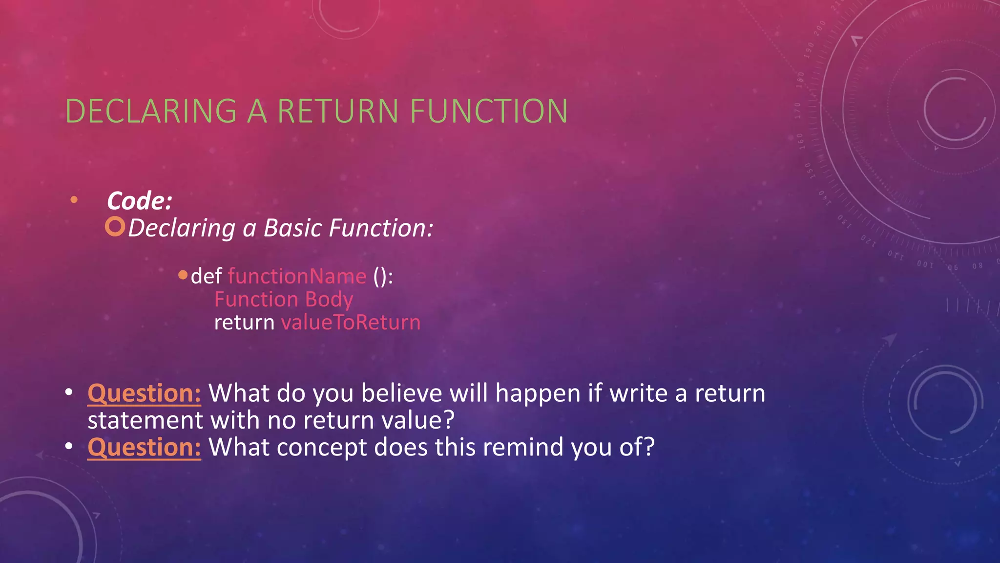 DECLARING A RETURN FUNCTION
• Code:
Declaring a Basic Function:
def functionName ():
Function Body
return valueToReturn
• Question: What do you believe will happen if write a return
statement with no return value?
• Question: What concept does this remind you of?