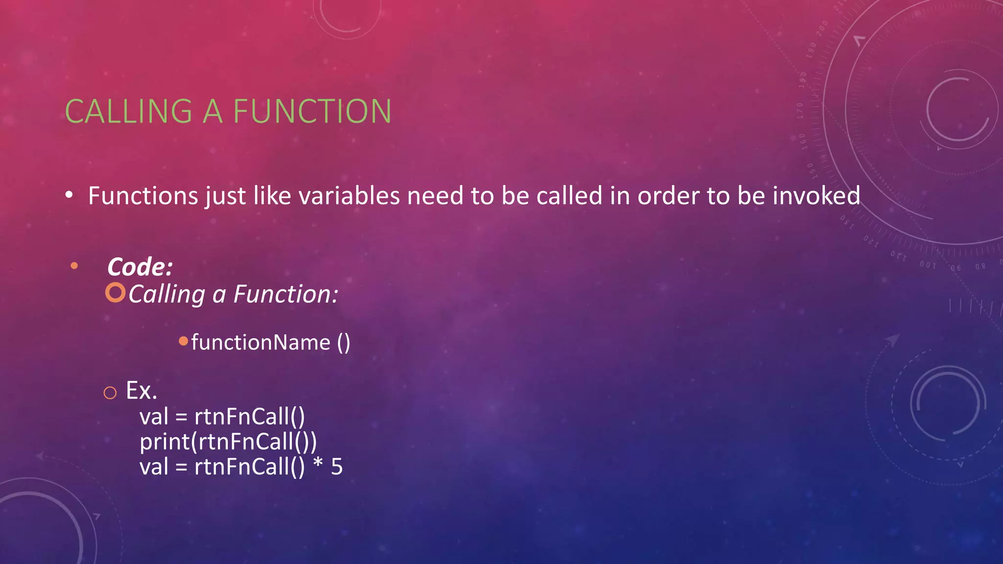 CALLING A FUNCTION
• Functions just like variables need to be called in order to be invoked
• Code:
Calling a Function:
functionName ()
o Ex.
val = rtnFnCall()
print(rtnFnCall())
val = rtnFnCall() * 5