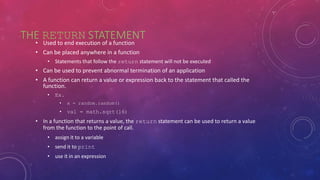 THE RETURN STATEMENT
• Used to end execution of a function
• Can be placed anywhere in a function
• Statements that follow the return statement will not be executed
• Can be used to prevent abnormal termination of an application
• A function can return a value or expression back to the statement that called the
function.
• Ex.
• x = random.random()
• val = math.sqrt(16)
• In a function that returns a value, the return statement can be used to return a value
from the function to the point of call.
• assign it to a variable
• send it to print
• use it in an expression
 
