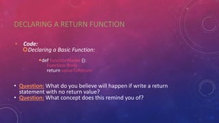 DECLARING A RETURN FUNCTION
• Code:
Declaring a Basic Function:
def functionName ():
Function Body
return valueToReturn
• Question: What do you believe will happen if write a return
statement with no return value?
• Question: What concept does this remind you of?
 