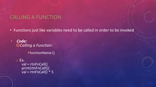 CALLING A FUNCTION
• Functions just like variables need to be called in order to be invoked
• Code:
Calling a Function:
functionName ()
o Ex.
val = rtnFnCall()
print(rtnFnCall())
val = rtnFnCall() * 5
 