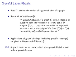 Graceful Labels/Graphs
Rosa [7] deﬁnes the notion of a graceful label of a graph.
Restated by Vassilevska[8]
“A graceful labeling of a graph G with q edges is an
injection from the vertices of G to the set S of
integers {0, 1, . . . , q} such that when an edge with
vertices x and y are assigned the label |f (x) − f (y)|,
the resulting edge labelings are distinct.”
Applications of graph labelings (including graceful labelings)
are given in Bloom and Golomb [1].
Def. A graph that can be characterized via a graceful label is said
to be a graceful graph.
 