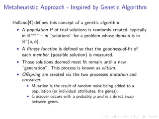 Metaheuristic Approach - Inspired by Genetic Algorithm
Holland[4] deﬁnes this concept of a genetic algorithm.
A population P of trial solutions is randomly created, typically
in Rm×n – m “solutions” for a problem whose domain is in
Rn(a, b).
A ﬁtness function is deﬁned so that the goodness-of-ﬁt of
each member (possible solution) is measured.
Those solutions deemed most ﬁt remain until a new
“generation”. This process is known as elitism.
Oﬀspring are created via the two processes mutation and
crossover.
Mutation is the result of random noise being added to a
population (or individual attributes, the genes).
Crossover occurs with a probably p and is a direct swap
between genes.
 