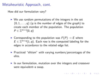 Metaheuristic Approach, cont.
How did our formulation vary?
We use random permutations of the integers in the set
{0, 1, . . . , q} (q is the number of edges of the graph) to
create each member of the population. The population
P ∈ Zm×n(0, q)
Corresponding to the population was F(P) → E where
E ∈ Zm×q(1, q). Each row is the computed labeling for the
edges in accordance to the related edge list.
Practiced “elitism” with varying numbers/percentages of the
elite.
In our formulation, mutation over the integers and crossover
were equivalent–a swap.
 