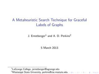 A Metaheuristic Search Technique for Graceful
Labels of Graphs
J. Ernstberger1 and A. D. Perkins2
5 March 2013
1
LaGrange College, jernstberger@lagrange.edu
2
Mississippi State University, perkins@cse.msstate.edu
 