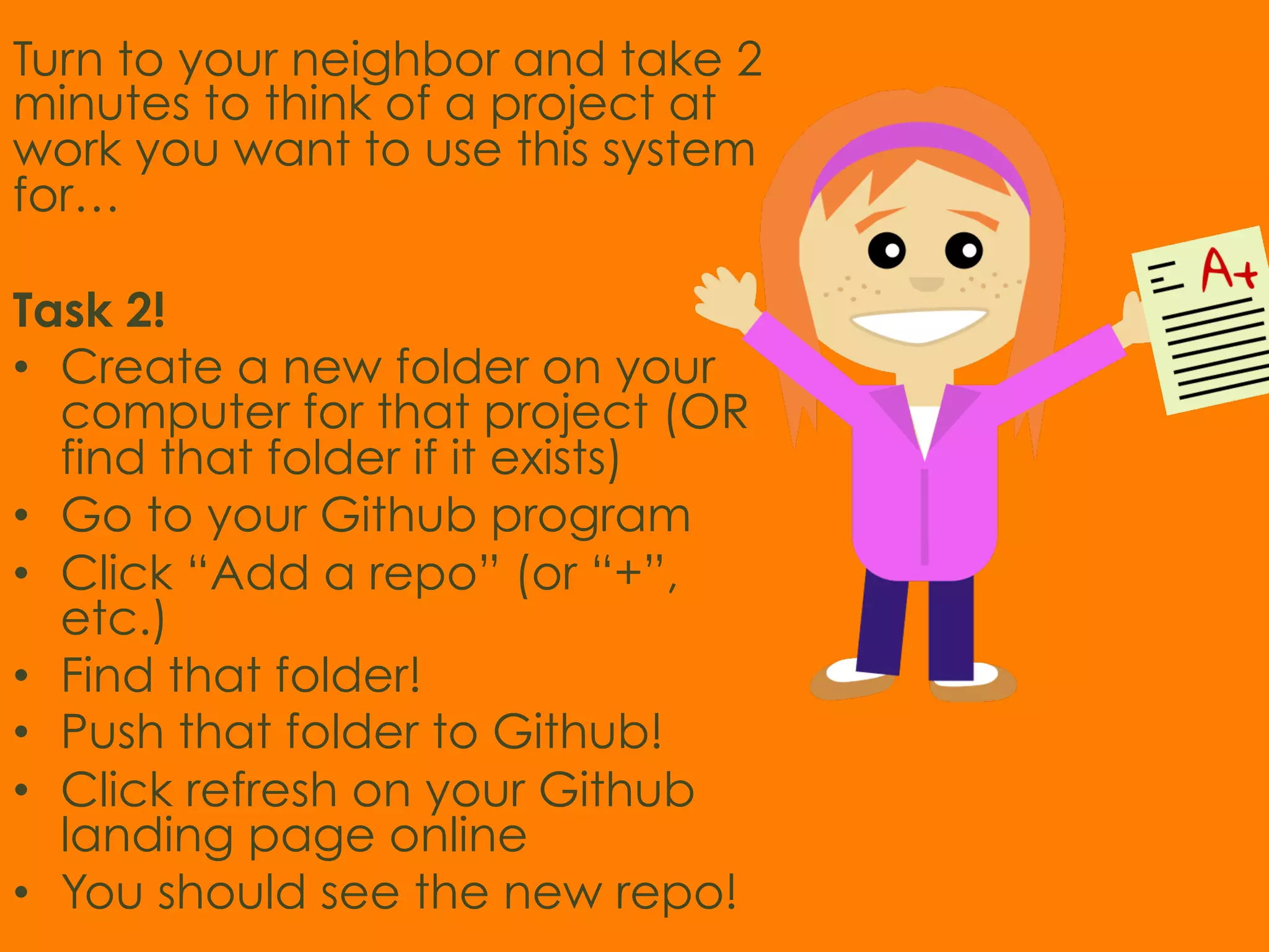 Turn to your neighbor and take 2 minutes to think of a project at work you want to use this system for… Task 2! •  Create a new folder on your computer for that project (OR find that folder if it exists) •  Go to your Github program •  Click “Add a repo” (or “+”, etc.) •  Find that folder! •  Push that folder to Github! •  Click refresh on your Github landing page online •  You should see the new repo! 