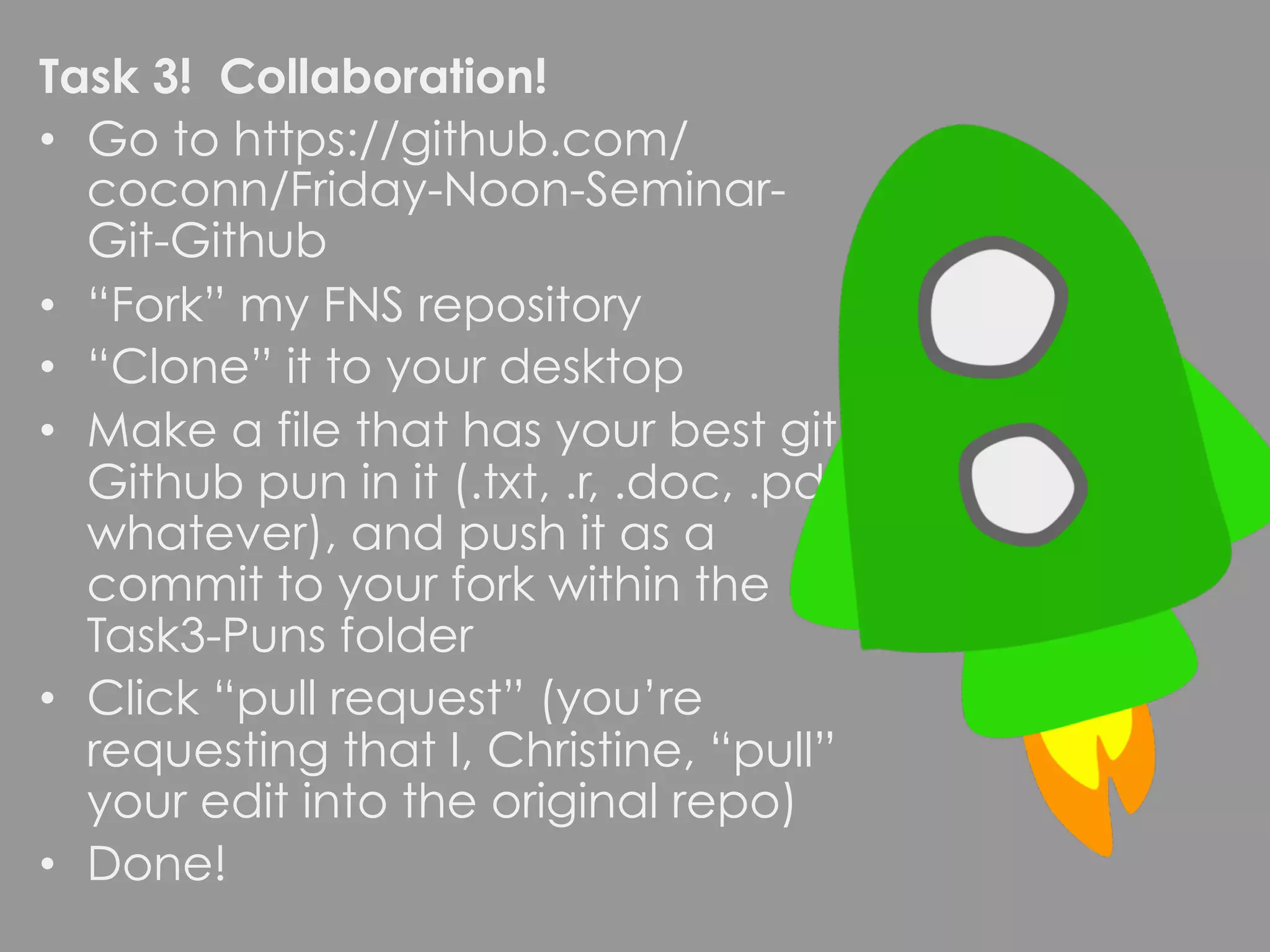 Task 3! Collaboration! •  Go to https://github.com/ coconn/Friday-Noon-Seminar- Git-Github •  “Fork” my FNS repository •  “Clone” it to your desktop •  Make a file that has your best git/ Github pun in it (.txt, .r, .doc, .pdf, whatever), and push it as a commit to your fork within the Task3-Puns folder •  Click “pull request” (you’re requesting that I, Christine, “pull” your edit into the original repo) •  Done! 