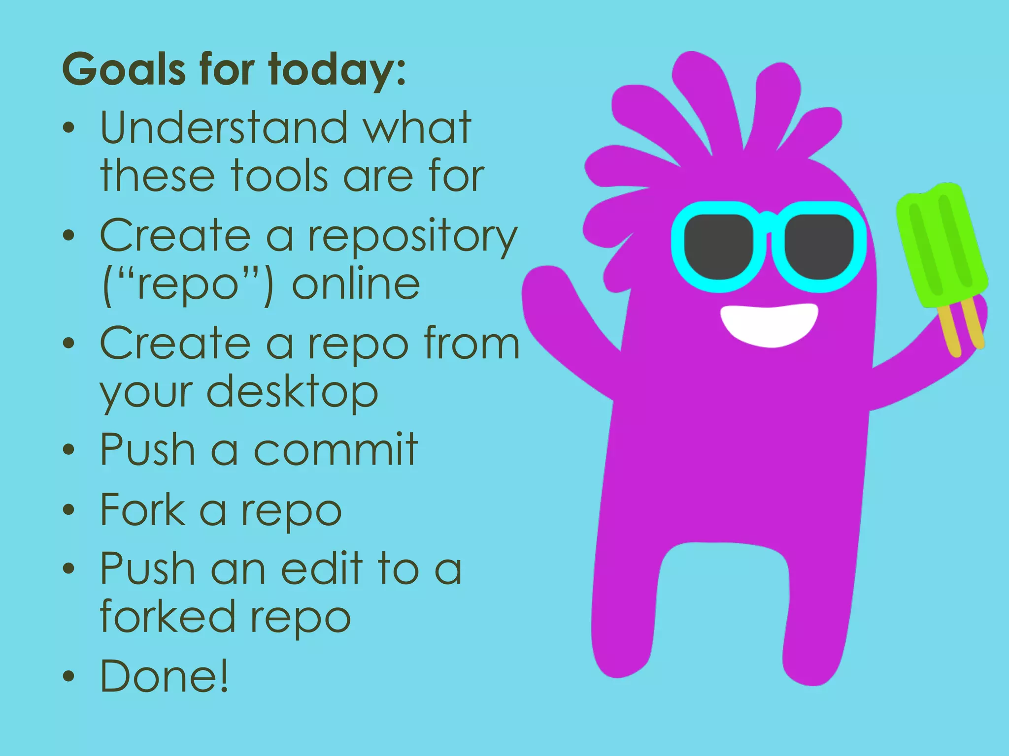 Goals for today: •  Understand what these tools are for •  Create a repository (“repo”) online •  Create a repo from your desktop •  Push a commit •  Fork a repo •  Push an edit to a forked repo •  Done! 