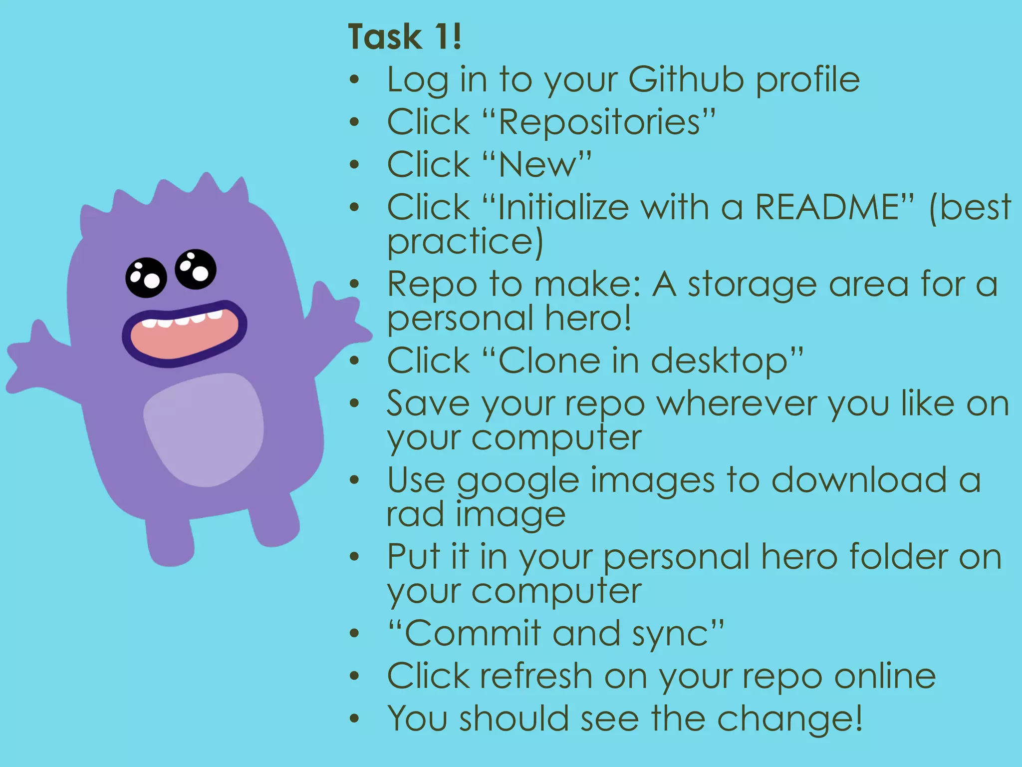 Task 1! •  Log in to your Github profile •  Click “Repositories” •  Click “New” •  Click “Initialize with a README” (best practice) •  Repo to make: A storage area for a personal hero! •  Click “Clone in desktop” •  Save your repo wherever you like on your computer •  Use google images to download a rad image •  Put it in your personal hero folder on your computer •  “Commit and sync” •  Click refresh on your repo online •  You should see the change! 