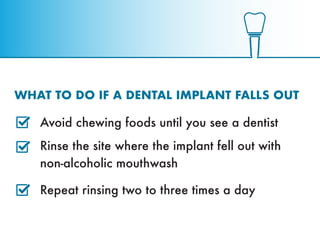 WHAT TO DO IF A DENTAL IMPLANT FALLS OUT
Avoid chewing foods until you see a dentist
Rinse the site where the implant fell...