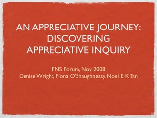 AN APPRECIATIVE JOURNEY:
      DISCOVERING
  APPRECIATIVE INQUIRY
            FNS Forum, Nov 2008
Denise Wright, Fiona O’Shaughnessy, Noel E K Tan
 