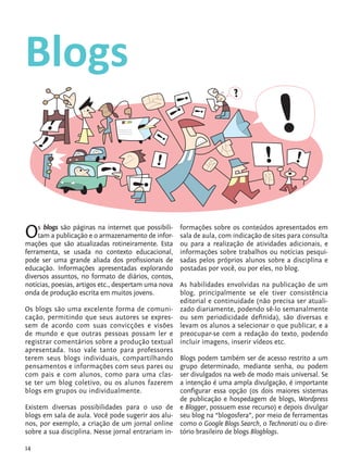 14
Blogs
Os blogs são páginas na internet que possibili-
tam a publicação e o armazenamento de infor-
mações que são atualizadas rotineiramente. Esta
ferramenta, se usada no contexto educacional,
pode ser uma grande aliada dos profissionais de
educação. Informações apresentadas explorando
diversos assuntos, no formato de diários, contos,
notícias, poesias, artigos etc., despertam uma nova
onda de produção escrita em muitos jovens.
Os blogs são uma excelente forma de comuni-
cação, permitindo que seus autores se expres-
sem de acordo com suas convicções e visões
de mundo e que outras pessoas possam ler e
registrar comentários sobre a produção textual
apresentada. Isso vale tanto para professores
terem seus blogs individuais, compartilhando
pensamentos e informações com seus pares ou
com pais e com alunos, como para uma clas-
se ter um blog coletivo, ou os alunos fazerem
blogs em grupos ou individualmente.
Existem diversas possibilidades para o uso de
blogs em sala de aula. Você pode sugerir aos alu-
nos, por exemplo, a criação de um jornal online
sobre a sua disciplina. Nesse jornal entrariam in-
formações sobre os conteúdos apresentados em
sala de aula, com indicação de sites para consulta
ou para a realização de atividades adicionais, e
informações sobre trabalhos ou notícias pesqui-
sadas pelos próprios alunos sobre a disciplina e
postadas por você, ou por eles, no blog.
As habilidades envolvidas na publicação de um
blog, principalmente se ele tiver consistência
editorial e continuidade (não precisa ser atuali-
zado diariamente, podendo sê-lo semanalmente
ou sem periodicidade definida), são diversas e
levam os alunos a selecionar o que publicar, e a
preocupar-se com a redação do texto, podendo
incluir imagens, inserir vídeos etc.
Blogs podem também ser de acesso restrito a um
grupo determinado, mediante senha, ou podem
ser divulgados na web de modo mais universal. Se
a intenção é uma ampla divulgação, é importante
configurar essa opção (os dois maiores sistemas
de publicação e hospedagem de blogs, Wordpress
e Blogger, possuem esse recurso) e depois divulgar
seu blog na “blogosfera”, por meio de ferramentas
como o Google Blogs Search, o Technorati ou o dire-
tório brasileiro de blogs Blogblogs.
tecnologia_f_cs5.indd 14 9/11/2010 18:39:19
 