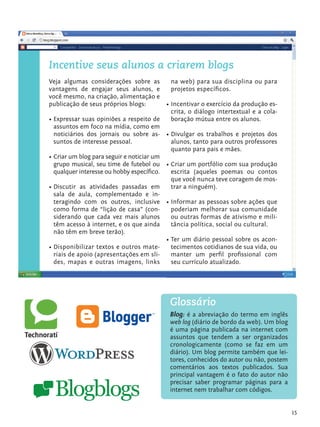 15
Incentive seus alunos a criarem blogs
Veja algumas considerações sobre as
vantagens de engajar seus alunos, e
você mesmo, na criação, alimentação e
publicação de seus próprios blogs:
•	Expressar suas opiniões a respeito de
assuntos em foco na mídia, como em
noticiários dos jornais ou sobre as-
suntos de interesse pessoal.
•	Criar um blog para seguir e noticiar um
grupo musical, seu time de futebol ou
qualquer interesse ou hobby específico.
•	Discutir as atividades passadas em
sala de aula, complementado e in-
teragindo com os outros, inclusive
como forma de “lição de casa” (con-
siderando que cada vez mais alunos
têm acesso à internet, e os que ainda
não têm em breve terão).
•	Disponibilizar textos e outros mate-
riais de apoio (apresentações em sli-
des, mapas e outras imagens, links
na web) para sua disciplina ou para
projetos específicos.
•	Incentivar o exercício da produção es-
crita, o diálogo intertextual e a cola-
boração mútua entre os alunos.
•	Divulgar os trabalhos e projetos dos
alunos, tanto para outros professores
quanto para pais e mães.
•	Criar um portfólio com sua produção
escrita (aqueles poemas ou contos
que você nunca teve coragem de mos-
trar a ninguém).
•	Informar as pessoas sobre ações que
poderiam melhorar sua comunidade
ou outras formas de ativismo e mili-
tância política, social ou cultural.
•	Ter um diário pessoal sobre os acon-
tecimentos cotidianos de sua vida, ou
manter um perfil profissional com
seu currículo atualizado.
Blog: é a abreviação do termo em inglês
web log (diário de bordo da web). Um blog
é uma página publicada na internet com
assuntos que tendem a ser organizados
cronologicamente (como se faz em um
diário). Um blog permite também que lei-
tores, conhecidos do autor ou não, postem
comentários aos textos publicados. Sua
principal vantagem é o fato do autor não
precisar saber programar páginas para a
internet nem trabalhar com códigos.
Glossário
tecnologia_f_cs5.indd 15 9/11/2010 18:39:20
 