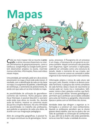 18
Mapas
Cada vez mais mapear não se resume à carto-
grafia, e vários recursos disponíveis na inter-
net (ferramentas de geoprocessamento, como o
Geobusca, Google Maps ou Google Earth) permi-
tem desenvolver projetos na escola, inserindo
marcas coloridas, informações, fotos e até vídeos
nesses mapas.
Uma atividade, por exemplo, pode ser a de os alunos
encontrarem no mapa o local onde onde moram. O
resultado, com a identificação de cada um da classe
no mapa, é o surgimento de padrões, a identificação
de vizinhanças, o sentimento de pertencimento, fa-
zendo com que cada um se sinta incluído no mapa.
As possibilidades de utilização do georreferen-
ciamento são inúmeras. Numa pesquisa sobre
Oscar Niemeyer, é possível descobrir e assinalar
onde estão suas obras no mundo. Ou, durante
aulas de história, mostrar os contornos atuais
do que foi o Império Romano. Há uma infinidade
de possibilidades no trabalho dos professores,
que poderão se apropriar de cada uma delas, de
acordo com sua imaginação pedagógica.
Além de cartografias geográficas, é possível fa-
zer mapas conceituais ou de genealogias, hierar-
quias, processos. O fluxograma de um processo
é um mapa, a hierarquia de um governo ou em-
presa também. Mapas conceituais são parecidos
com diagramas: ligam conceitos e explicações,
podendo ser utilizados como uma estrutura de
estudo, desde o momento de sua criação, por
fazerem o aluno ter acesso ao conteúdo e poder
organizá-lo da maneira que achar mais coerente.
Informação própria e única de cada aluno são
seus pais, avós, bisavós, irmãos e as demais cone-
xões familiares. A pesquisa dos nomes completos
de cada familiar, datas e locais de nascimento (e
morte) pode ser muito rica e motivadora. Soft-
wares, como o Geni, gratuito e online, que facili-
tam a construção dessas “árvores genealógicas”,
permitem que o professor use os dados coletados
para aulas de história ou geografia, relacionando
épocas e países com os familiares dos alunos.
Atividades deste tipo obrigam a organizar as in-
formações e a construir um novo conhecimento.
Quando os professores percebem que os alunos
gostam desse trabalho, que isso os ajuda a dar um
salto de qualidade na construção do conhecimen-
to, que, além de se divertir, eles estão aprendendo,
torna-se mais fácil mudar a realidade do ensino.
tecnologia_f_cs5.indd 18 9/11/2010 18:39:21
 