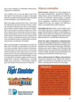 23
Alguns exemplos
Games sociais: englobam-se nesta categoria vá-
rios jogos colaborativos, geralmente ligados a
redes sociais, como o FarmVille ou o Social City,
ambos no Facebook. Nestes games, o jogador
vai construindo, em ações de colaboração com
outros jogadores, fazendas com plantações e
criação de animais, ou cidades, com edifícios e
toda a sua problemática administrativa.
Simuladores de voo: desde o mais simples e gra-
tuito Flight Gear até o campeão da categoria, o
pago Microsoft Flight Simulator, as habilidades uti-
lizadas não se resumem à destreza no controle do
avião, mas também navegação e até mesmo ques-
tões econômicas, controle de combustível etc.
Portal dos Jogos Cooperativos Computacionais:
projeto que cria jogos colaborativos. O objetivo des-
te projeto é disponibilizar gratuitamente jogos coo-
perativos para computador. Esses jogos são desen-
volvidos para serem usados como ferramenta de
ajuda ao ensino nas escolas de ensino fundamental
e ensino médio. Os jogos são disponibilizados nas
versões para Windows e também para Linux.
Banco Internacional de Objetos Educacionais:
importante repositório de “objetos de aprendi-
zagem” com diversas simulações, em Java e em
Flash, mantido pelo Ministério da Educação.
dos os seus aspectos e conteúdos audiovisuais,
cognitivos e simbólicos.
Um cuidado a ter no uso de jogos é que estes
não sejam mera distração. O jogo na educação
deve ter o propósito de contribuir com situações
de aprendizagem, com objetivos claros.
Além dos jogos propriamente ditos, outro tipo
de software de grande interesse lúdico e enor-
me potencial educacional são as simulações.
Estas podem abordar desde conteúdos especí-
ficos, com poucas variáveis (como, por exem-
plo, o disparo de uma bala de canhão, em que o
aluno deve regular a força do disparo e o ângu-
lo do canhão, levando em conta a distância do
alvo, a força e a direção do vento), até sistemas
mais complexos (como o surgimento e a evolu-
ção da vida num planeta simulado).
Mas o uso dos jogos e simulações na escola não
deve ficar limitado ao laboratório de informá-
tica (isso vale para todos os demais ambientes
e ferramentas). Por que não levar o micro para
dentro da sala de aula? Usá-lo como um instru-
mento do dia a dia do ambiente de estudo, uma
ferramenta quotidiana de aprendizagem, um ge-
renciador de simulações e jogos na sala de aula,
propiciando vivências significativas, cruzando
dados para pesquisas e fornecendo material
para discussões e levantamento de hipóteses.
Lúdico: palavra vinda do latim ludens. Em
seu livro Homo Ludens, o historiador holan-
dês Johan Huizinga apresenta como tese
central que o jogo corresponde a uma das
noções mais primitivas e profundamen-
te enraizadas da realidade humana, sendo
do jogo que nasce a cultura, sob a forma
de ritual e de sagrado, de linguagem e de
poesia, dando assim a qualidade de compe-
tição também nas artes do discurso e pen-
samento, assim como no tribunal judicial e
na guerra. Para ele, o jogo é mais primitivo
do que a cultura, pois é uma das coisas que
os homens compartilham com os animais.
Glossário
tecnologia_f_cs5.indd 23 9/11/2010 18:39:23
 