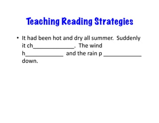 Teaching Reading Strategies
•  It	
  had	
  been	
  hot	
  and	
  dry	
  all	
  summer.	
  	
  Suddenly	
  
it	
  ch_____________.	
  	
  The	
  wind	
  
h____________	
  	
  and	
  the	
  rain	
  p	
  ____________	
  
down.	
  
 
