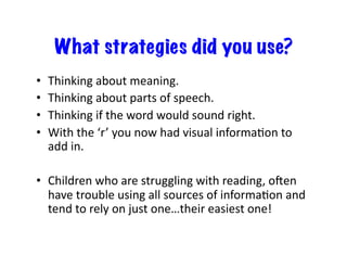 What strategies did you use?
•  Thinking	
  about	
  meaning.	
  
•  Thinking	
  about	
  parts	
  of	
  speech.	
  
•  Thinking	
  if	
  the	
  word	
  would	
  sound	
  right.	
  
•  With	
  the	
  ‘r’	
  you	
  now	
  had	
  visual	
  informaXon	
  to	
  
add	
  in.	
  
•  Children	
  who	
  are	
  struggling	
  with	
  reading,	
  ogen	
  
have	
  trouble	
  using	
  all	
  sources	
  of	
  informaXon	
  and	
  
tend	
  to	
  rely	
  on	
  just	
  one…their	
  easiest	
  one!	
  
 
