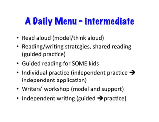 A Daily Menu - intermediate
•  Read	
  aloud	
  (model/think	
  aloud)	
  
•  Reading/wriXng	
  strategies,	
  shared	
  reading	
  
(guided	
  pracXce)	
  
•  Guided	
  reading	
  for	
  SOME	
  kids	
  
•  Individual	
  pracXce	
  (independent	
  pracXce	
  !
independent	
  applicaXon)	
  
•  Writers’	
  workshop	
  (model	
  and	
  support)	
  
•  Independent	
  wriXng	
  (guided	
  !pracXce) 	
  
 