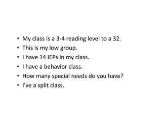 •  My	
  class	
  is	
  a	
  3-­‐4	
  reading	
  level	
  to	
  a	
  32.	
  
•  This	
  is	
  my	
  low	
  group.	
  
•  I	
  have	
  14	
  IEPs	
  in	
  my	
  class.	
  
•  I	
  have	
  a	
  behavior	
  class.	
  
•  How	
  many	
  special	
  needs	
  do	
  you	
  have?	
  
•  I’ve	
  a	
  split	
  class.	
  
 