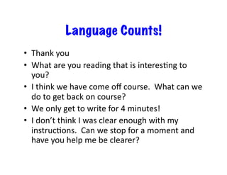 Language Counts!
•  Thank	
  you	
  
•  What	
  are	
  you	
  reading	
  that	
  is	
  interesXng	
  to	
  
you?	
  
•  I	
  think	
  we	
  have	
  come	
  oﬀ	
  course.	
  	
  What	
  can	
  we	
  
do	
  to	
  get	
  back	
  on	
  course?	
  
•  We	
  only	
  get	
  to	
  write	
  for	
  4	
  minutes!	
  
•  I	
  don’t	
  think	
  I	
  was	
  clear	
  enough	
  with	
  my	
  
instrucXons.	
  	
  Can	
  we	
  stop	
  for	
  a	
  moment	
  and	
  
have	
  you	
  help	
  me	
  be	
  clearer?	
  
 