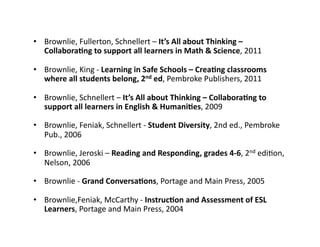•  Brownlie,	
  Fullerton,	
  Schnellert	
  –	
  It’s	
  All	
  about	
  Thinking	
  –	
  
Collabora(ng	
  to	
  support	
  all	
  learners	
  in	
  Math	
  &	
  Science,	
  2011	
  
•  Brownlie,	
  King	
  -­‐	
  Learning	
  in	
  Safe	
  Schools	
  –	
  Crea(ng	
  classrooms	
  
where	
  all	
  students	
  belong,	
  2nd	
  ed,	
  Pembroke	
  Publishers,	
  2011	
  
•  Brownlie,	
  Schnellert	
  –	
  It’s	
  All	
  about	
  Thinking	
  –	
  Collabora(ng	
  to	
  
support	
  all	
  learners	
  in	
  English	
  &	
  Humani(es,	
  2009	
  
•  Brownlie,	
  Feniak,	
  Schnellert	
  -­‐	
  Student	
  Diversity,	
  2nd	
  ed.,	
  Pembroke	
  
Pub.,	
  2006	
  
•  Brownlie,	
  Jeroski	
  –	
  Reading	
  and	
  Responding,	
  grades	
  4-­‐6,	
  2nd	
  ediXon,	
  
Nelson,	
  2006	
  
•  Brownlie	
  -­‐	
  Grand	
  Conversa(ons,	
  Portage	
  and	
  Main	
  Press,	
  2005	
  
•  Brownlie,Feniak,	
  McCarthy	
  -­‐	
  Instruc(on	
  and	
  Assessment	
  of	
  ESL	
  
Learners,	
  Portage	
  and	
  Main	
  Press,	
  2004	
  
 