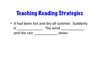 Teaching Reading Strategies
•  It	
  had	
  been	
  hot	
  and	
  dry	
  all	
  summer.	
  	
  Suddenly	
  
it	
  _____________.	
  	
  The	
  wind	
  ____________	
  	
  
and	
  the	
  rain	
  ____________	
  down.	
  
 