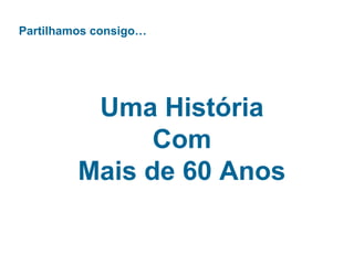 Partilhamos consigo…
Uma História
Com
Mais de 60 Anos
 