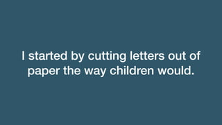 I started by cutting letters out of
paper the way children would.
 