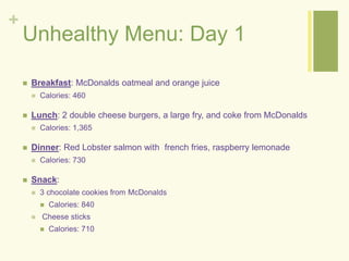 + 
Unhealthy Menu: Day 1 
 Breakfast: McDonalds oatmeal and orange juice 
 Calories: 460 
 Lunch: 2 double cheese burgers, a large fry, and coke from McDonalds 
 Calories: 1,365 
 Dinner: Red Lobster salmon with french fries, raspberry lemonade 
 Calories: 730 
 Snack: 
 3 chocolate cookies from McDonalds 
 Calories: 840 
 Cheese sticks 
 Calories: 710 
 