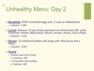 + 
Unhealthy Menu: Day 2 
 Breakfast: IHOP scrambled eggs and 2 cups of coffee(black) 
 Calories: 1,080 
 Lunch: Subway 12 inch turkey sandwich on white bread with extra 
American cheese, BBQ sauce, lettuce, tomato, onions, and a Pepsi 
 Calories: 1,435 
 Dinner: 12 traditional buffalo wild wings with mild sauce and a 
Pepsi 
 Calories: 1,539 
 Snack: 
 Doritos cool ranch chips 
 Calories: 150 
 2 chocolate chip cookies 
 Calories: 420 
 