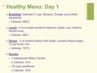 + Healthy Menu: Day 1 
 Breakfast: Oatmeal (1 cup), Banana, Orange Juice (fresh 
squeezed) 
 Calories: 382.8 
 Lunch: ½ tuna salad sandwich (lettuce), Apple, Low- Sodium 
tomato soup 
 Calories: 460.1 
 Dinner: 2 oz broiled salmon with butter, romaine lettuce salad, 
½ cup brown rice 
 Calories: 197.9 
 Snacks: 
 4 tablespoons Baby Carrots 
 Calories: 14.6 
 .75 cups cauliflower 
 Calories: 18.8 
 