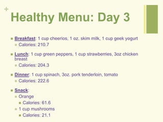 + 
Healthy Menu: Day 3 
 Breakfast: 1 cup cheerios, 1 oz. skim milk, 1 cup geek yogurt 
 Calories: 210.7 
 Lunch: 1 cup green peppers, 1 cup strawberries, 3oz chicken 
breast 
 Calories: 204.3 
 Dinner: 1 cup spinach, 3oz. pork tenderloin, tomato 
 Calories: 222.6 
 Snack: 
 Orange 
 Calories: 61.6 
 1 cup mushrooms 
 Calories: 21.1 
 