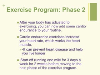 + 
Exercise Program: Phase 2 
 After your body has adjusted to 
exercising, you can now add some cardio 
endurance to your routine. 
Cardio endurance exercises increase 
your heart rate, which works the heart 
muscle. 
 -It can prevent heart disease and help 
you live longer 
 Start off running one mile for 3 days a 
week for 2 weeks before moving to the 
next phase of the exercise program. 
 