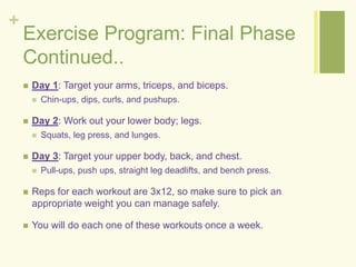 + 
Exercise Program: Final Phase 
Continued.. 
 Day 1: Target your arms, triceps, and biceps. 
 Chin-ups, dips, curls, and pushups. 
 Day 2: Work out your lower body; legs. 
 Squats, leg press, and lunges. 
 Day 3: Target your upper body, back, and chest. 
 Pull-ups, push ups, straight leg deadlifts, and bench press. 
 Reps for each workout are 3x12, so make sure to pick an 
appropriate weight you can manage safely. 
 You will do each one of these workouts once a week. 
