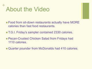 + 
About the Video 
 Food from sit-down restaurants actually have MORE 
calories than fast food restaurants. 
 T.G.I. Friday’s sampler contained 2330 calories. 
 Pecan-Crusted Chicken Salad from Fridays had 
1110 calories. 
 Quarter pounder from McDonalds had 410 calories. 
 