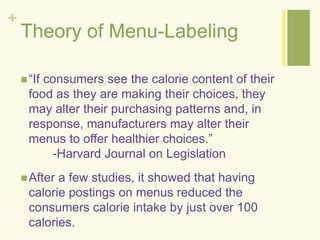 + 
Theory of Menu-Labeling 
 “If consumers see the calorie content of their 
food as they are making their choices, they 
may alter their purchasing patterns and, in 
response, manufacturers may alter their 
menus to offer healthier choices.” 
-Harvard Journal on Legislation 
After a few studies, it showed that having 
calorie postings on menus reduced the 
consumers calorie intake by just over 100 
calories. 
 