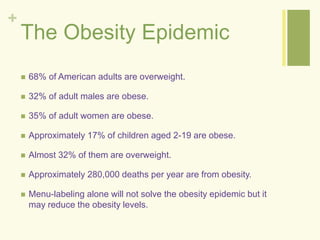 + 
The Obesity Epidemic 
 68% of American adults are overweight. 
 32% of adult males are obese. 
 35% of adult women are obese. 
 Approximately 17% of children aged 2-19 are obese. 
 Almost 32% of them are overweight. 
 Approximately 280,000 deaths per year are from obesity. 
 Menu-labeling alone will not solve the obesity epidemic but it 
may reduce the obesity levels. 
 
